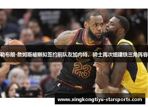 勒布朗-詹姆斯被曝拟签约前队友加内特，骑士再次组建铁三角阵容