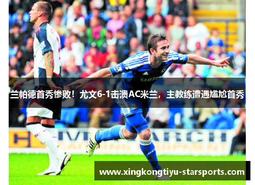 兰帕德首秀惨败！尤文6-1击溃AC米兰，主教练遭遇尴尬首秀